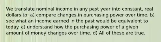 We translate nominal income in any past year into constant, real dollars to: a) compare changes in purchasing power over time. b) see what an income earned in the past would be equivalent to today. c) understand how the purchasing power of a given amount of money changes over time. d) All of these are true.