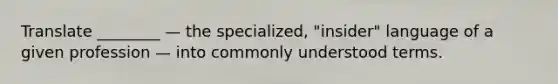 Translate ________ — the specialized, "insider" language of a given profession — into commonly understood terms.