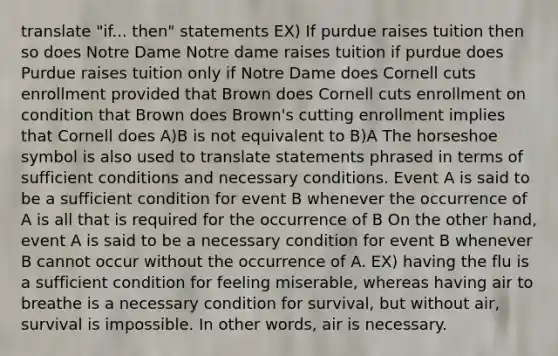 translate "if... then" statements EX) If purdue raises tuition then so does Notre Dame Notre dame raises tuition if purdue does Purdue raises tuition only if Notre Dame does Cornell cuts enrollment provided that Brown does Cornell cuts enrollment on condition that Brown does Brown's cutting enrollment implies that Cornell does A)B is not equivalent to B)A The horseshoe symbol is also used to translate statements phrased in terms of sufficient conditions and necessary conditions. Event A is said to be a sufficient condition for event B whenever the occurrence of A is all that is required for the occurrence of B On the other hand, event A is said to be a necessary condition for event B whenever B cannot occur without the occurrence of A. EX) having the flu is a sufficient condition for feeling miserable, whereas having air to breathe is a necessary condition for survival, but without air, survival is impossible. In other words, air is necessary.