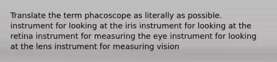 Translate the term phacoscope as literally as possible. instrument for looking at the iris instrument for looking at the retina instrument for measuring the eye instrument for looking at the lens instrument for measuring vision