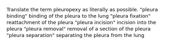 Translate the term pleuropexy as literally as possible. "pleura binding" binding of the pleura to the lung "pleura fixation" reattachment of the pleura "pleura incision" incision into the pleura "pleura removal" removal of a section of the pleura "pleura separation" separating the pleura from the lung