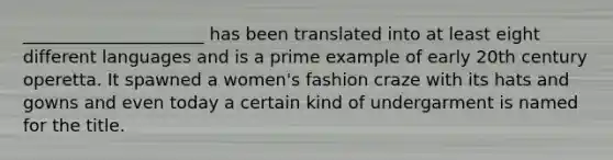 _____________________ has been translated into at least eight different languages and is a prime example of early 20th century operetta. It spawned a women's fashion craze with its hats and gowns and even today a certain kind of undergarment is named for the title.