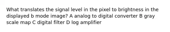 What translates the signal level in the pixel to brightness in the displayed b mode image? A analog to digital converter B gray scale map C digital filter D log amplifier