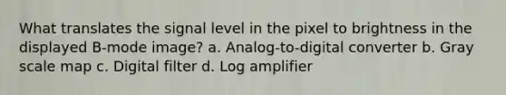 What translates the signal level in the pixel to brightness in the displayed B-mode image? a. Analog-to-digital converter b. Gray scale map c. Digital filter d. Log amplifier