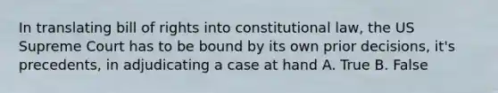 In translating bill of rights into constitutional law, the US Supreme Court has to be bound by its own prior decisions, it's precedents, in adjudicating a case at hand A. True B. False