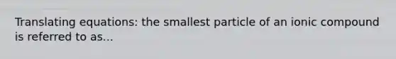 Translating equations: the smallest particle of an ionic compound is referred to as...