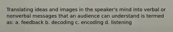 Translating ideas and images in the speaker's mind into verbal or nonverbal messages that an audience can understand is termed as: a. feedback b. decoding c. encoding d. listening