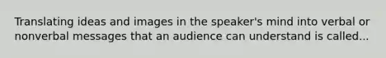 Translating ideas and images in the speaker's mind into verbal or nonverbal messages that an audience can understand is called...