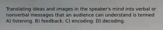 Translating ideas and images in the speaker's mind into verbal or nonverbal messages that an audience can understand is termed A) listening. B) feedback. C) encoding. D) decoding.