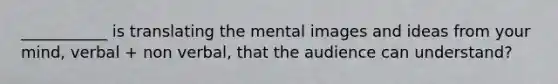 ___________ is translating the mental images and ideas from your mind, verbal + non verbal, that the audience can understand?