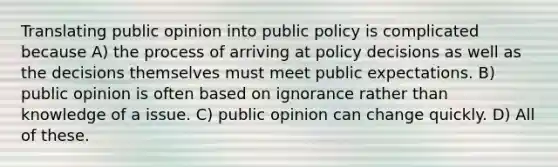 Translating public opinion into public policy is complicated because A) the process of arriving at policy decisions as well as the decisions themselves must meet public expectations. B) public opinion is often based on ignorance rather than knowledge of a issue. C) public opinion can change quickly. D) All of these.