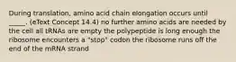 During translation, amino acid chain elongation occurs until _____. (eText Concept 14.4) no further amino acids are needed by the cell all tRNAs are empty the polypeptide is long enough the ribosome encounters a "stop" codon the ribosome runs off the end of the mRNA strand