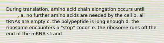 During translation, amino acid chain elongation occurs until _____. a. no further amino acids are needed by the cell b. all tRNAs are empty c. the polypeptide is long enough d. the ribosome encounters a "stop" codon e. the ribosome runs off the end of the mRNA strand