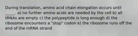 During translation, amino acid chain elongation occurs until _____. a) no further <a href='https://www.questionai.com/knowledge/k9gb720LCl-amino-acids' class='anchor-knowledge'>amino acids</a> are needed by the cell b) all tRNAs are empty c) the polypeptide is long enough d) the ribosome encounters a "stop" codon e) the ribosome runs off the end of the mRNA strand