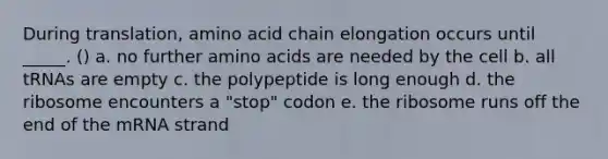 During translation, amino acid chain elongation occurs until _____. () a. no further amino acids are needed by the cell b. all tRNAs are empty c. the polypeptide is long enough d. the ribosome encounters a "stop" codon e. the ribosome runs off the end of the mRNA strand