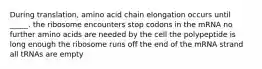 During translation, amino acid chain elongation occurs until _____. the ribosome encounters stop codons in the mRNA no further amino acids are needed by the cell the polypeptide is long enough the ribosome runs off the end of the mRNA strand all tRNAs are empty