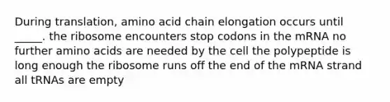 During translation, amino acid chain elongation occurs until _____. the ribosome encounters stop codons in the mRNA no further amino acids are needed by the cell the polypeptide is long enough the ribosome runs off the end of the mRNA strand all tRNAs are empty