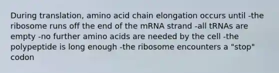 During translation, amino acid chain elongation occurs until -the ribosome runs off the end of the mRNA strand -all tRNAs are empty -no further <a href='https://www.questionai.com/knowledge/k9gb720LCl-amino-acids' class='anchor-knowledge'>amino acids</a> are needed by the cell -the polypeptide is long enough -the ribosome encounters a "stop" codon