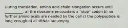 During translation, amino acid chain elongation occurs until __________. a) the ribosome encounters a "stop" codon b) no further amino acids are needed by the cell c) the polypeptide is long enough d) all tRNAs are empty