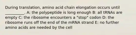 During translation, amino acid chain elongation occurs until __________. A: the polypeptide is long enough B: all tRNAs are empty C: the ribosome encounters a "stop" codon D: the ribosome runs off the end of the mRNA strand E: no further amino acids are needed by the cell