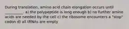 During translation, amino acid chain elongation occurs until __________. a) the polypeptide is long enough b) no further amino acids are needed by the cell c) the ribosome encounters a "stop" codon d) all tRNAs are empty