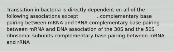 Translation in bacteria is directly dependent on all of the following associations except _______. complementary base pairing between mRNA and tRNA complementary base pairing between mRNA and DNA association of the 30S and the 50S ribosomal subunits complementary base pairing between mRNA and rRNA