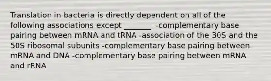 Translation in bacteria is directly dependent on all of the following associations except _______. -complementary base pairing between mRNA and tRNA -association of the 30S and the 50S ribosomal subunits -complementary base pairing between mRNA and DNA -complementary base pairing between mRNA and rRNA