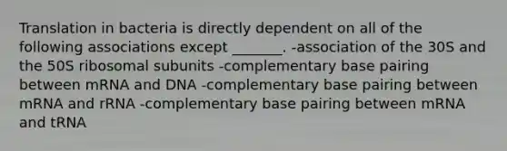 Translation in bacteria is directly dependent on all of the following associations except _______. -association of the 30S and the 50S ribosomal subunits -complementary base pairing between mRNA and DNA -complementary base pairing between mRNA and rRNA -complementary base pairing between mRNA and tRNA