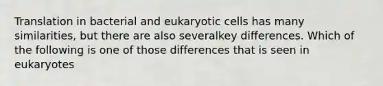 Translation in bacterial and eukaryotic cells has many similarities, but there are also severalkey differences. Which of the following is one of those differences that is seen in eukaryotes