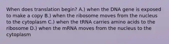 When does translation begin? A.) when the DNA gene is exposed to make a copy B.) when the ribosome moves from the nucleus to the cytoplasm C.) when the tRNA carries amino acids to the ribosome D.) when the mRNA moves from the nucleus to the cytoplasm