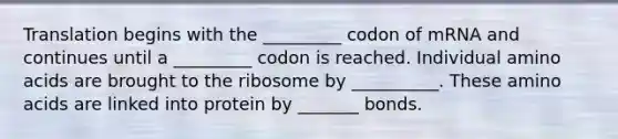 Translation begins with the _________ codon of mRNA and continues until a _________ codon is reached. Individual <a href='https://www.questionai.com/knowledge/k9gb720LCl-amino-acids' class='anchor-knowledge'>amino acids</a> are brought to the ribosome by __________. These amino acids are linked into protein by _______ bonds.