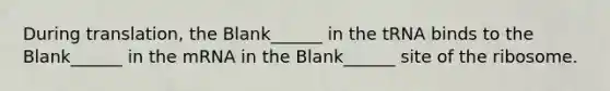 During translation, the Blank______ in the tRNA binds to the Blank______ in the mRNA in the Blank______ site of the ribosome.