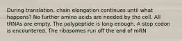 During translation, chain elongation continues until what happens? No further amino acids are needed by the cell. All tRNAs are empty. The polypeptide is long enough. A stop codon is encountered. The ribosomes run off the end of mRN