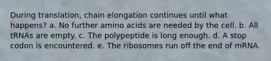 During translation, chain elongation continues until what happens? a. No further <a href='https://www.questionai.com/knowledge/k9gb720LCl-amino-acids' class='anchor-knowledge'>amino acids</a> are needed by the cell. b. All tRNAs are empty. c. The polypeptide is long enough. d. A stop codon is encountered. e. The ribosomes run off the end of mRNA.