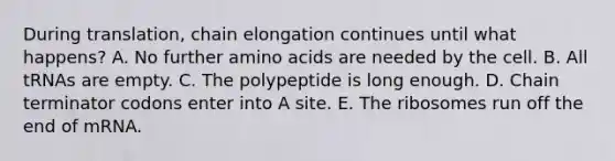 During translation, chain elongation continues until what happens? A. No further amino acids are needed by the cell. B. All tRNAs are empty. C. The polypeptide is long enough. D. Chain terminator codons enter into A site. E. The ribosomes run off the end of mRNA.