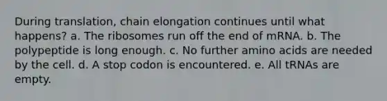 During translation, chain elongation continues until what happens? a. The ribosomes run off the end of mRNA. b. The polypeptide is long enough. c. No further amino acids are needed by the cell. d. A stop codon is encountered. e. All tRNAs are empty.