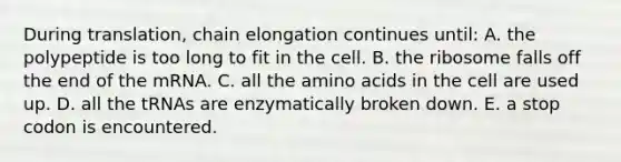 During translation, chain elongation continues until: A. the polypeptide is too long to fit in the cell. B. the ribosome falls off the end of the mRNA. C. all the <a href='https://www.questionai.com/knowledge/k9gb720LCl-amino-acids' class='anchor-knowledge'>amino acids</a> in the cell are used up. D. all the tRNAs are enzymatically broken down. E. a stop codon is encountered.