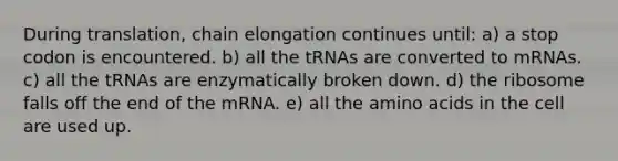 During translation, chain elongation continues until: a) a stop codon is encountered. b) all the tRNAs are converted to mRNAs. c) all the tRNAs are enzymatically broken down. d) the ribosome falls off the end of the mRNA. e) all the amino acids in the cell are used up.