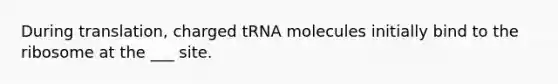 During translation, charged tRNA molecules initially bind to the ribosome at the ___ site.