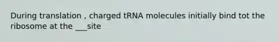 During translation , charged tRNA molecules initially bind tot the ribosome at the ___site