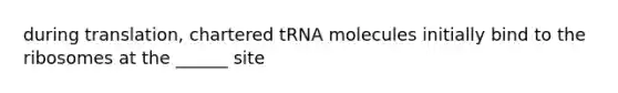 during translation, chartered tRNA molecules initially bind to the ribosomes at the ______ site