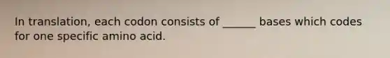 In translation, each codon consists of ______ bases which codes for one specific amino acid.