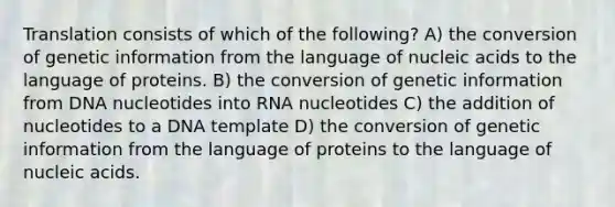 Translation consists of which of the following? A) the conversion of genetic information from the language of nucleic acids to the language of proteins. B) the conversion of genetic information from DNA nucleotides into RNA nucleotides C) the addition of nucleotides to a DNA template D) the conversion of genetic information from the language of proteins to the language of nucleic acids.