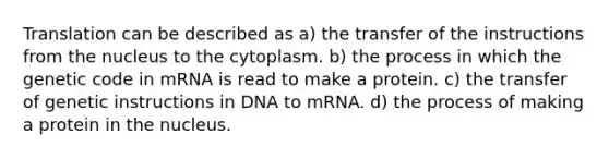 Translation can be described as a) the transfer of the instructions from the nucleus to the cytoplasm. b) the process in which the genetic code in mRNA is read to make a protein. c) the transfer of genetic instructions in DNA to mRNA. d) the process of making a protein in the nucleus.