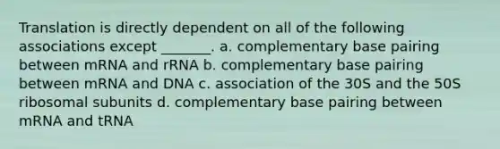 Translation is directly dependent on all of the following associations except _______. a. complementary base pairing between mRNA and rRNA b. complementary base pairing between mRNA and DNA c. association of the 30S and the 50S ribosomal subunits d. complementary base pairing between mRNA and tRNA