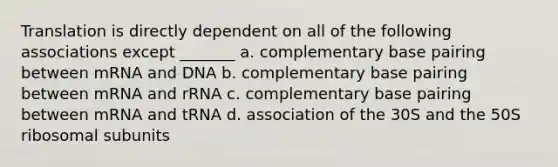 Translation is directly dependent on all of the following associations except _______ a. complementary base pairing between mRNA and DNA b. complementary base pairing between mRNA and rRNA c. complementary base pairing between mRNA and tRNA d. association of the 30S and the 50S ribosomal subunits