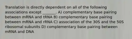 Translation is directly dependent on all of the following associations except _______. A) complementary base pairing between mRNA and tRNA B) complementary base pairing between mRNA and rRNA C) association of the 30S and the 50S ribosomal subunits D) complementary base pairing between mRNA and DNA