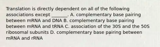 Translation is directly dependent on all of the following associations except _______. A. complementary base pairing between mRNA and DNA B. complementary base pairing between mRNA and tRNA C. association of the 30S and the 50S ribosomal subunits D. complementary base pairing between mRNA and rRNA