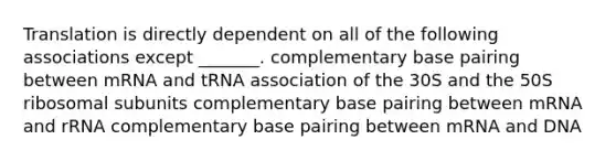 Translation is directly dependent on all of the following associations except _______. complementary base pairing between mRNA and tRNA association of the 30S and the 50S ribosomal subunits complementary base pairing between mRNA and rRNA complementary base pairing between mRNA and DNA