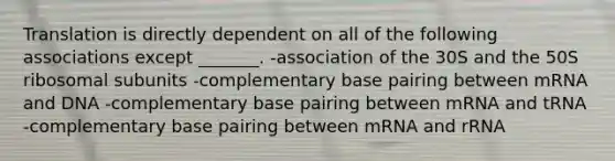 Translation is directly dependent on all of the following associations except _______. -association of the 30S and the 50S ribosomal subunits -complementary base pairing between mRNA and DNA -complementary base pairing between mRNA and tRNA -complementary base pairing between mRNA and rRNA